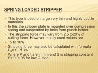 SPRING LOADED STRIPPER
 This type is used on large very thin and highly ductile
materials.
 In this the stripper plate is mounted over compression
spring and suspended by bolts from punch holder.
 The stripping force may vary from 2.5 to20% of
cutting force. However mostly used values are
 5 to 10%.
 Stripping force may also be calculated with formula
FS= S Pt kN
 Where P and t are in mm and S is stripping constant
S= 0.0105 for low C-steel
 