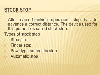 STOCK STOP
After each blanking operation, strip has to
advance a correct distance. The device used for
this purpose is called stock stop.
Types of stock stop
i. Stop pin
ii. Finger stop
iii. Pawl type automatic stop
iv. Automatic stop
 