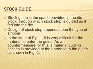 STOCK GUIDE
 Stock guide is the space provided in the die
block, through which stock strip is guided as it
fed into the die.
 Design of stock stop depends upon the type of
stripper
 In the state of Fig. 1, it is very difficult for the
material to enter the guide. As a
countermeasure for this, a material guiding
section is provided at the entrance to the guide
as shown in Fig. 2.

 