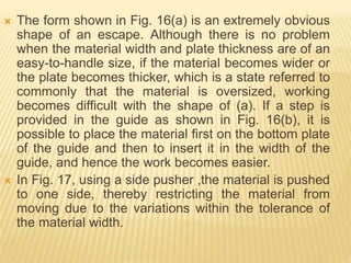  The form shown in Fig. 16(a) is an extremely obvious
shape of an escape. Although there is no problem
when the material width and plate thickness are of an
easy-to-handle size, if the material becomes wider or
the plate becomes thicker, which is a state referred to
commonly that the material is oversized, working
becomes difficult with the shape of (a). If a step is
provided in the guide as shown in Fig. 16(b), it is
possible to place the material first on the bottom plate
of the guide and then to insert it in the width of the
guide, and hence the work becomes easier.
 In Fig. 17, using a side pusher ,the material is pushed
to one side, thereby restricting the material from
moving due to the variations within the tolerance of
the material width.
 