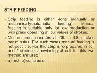 STRIP FEEDING
 Strip feeding is either done manually or
mechanically(automatic feeding). Manual
feeding is suitable only for low production or
with press operating at low values of strokes.
 Modern press operates at 200 to 300 strokes
per minutes. For such cases manual feeding is
not possible. For this strip is to prepared in coil
and first step is unwinding of coil for this two
method are used
 a) reel b) coil cradle
 