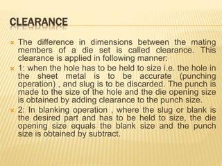 CLEARANCE
 The difference in dimensions between the mating
members of a die set is called clearance. This
clearance is applied in following manner:
 1: when the hole has to be held to size i.e. the hole in
the sheet metal is to be accurate (punching
operation) , and slug is to be discarded. The punch is
made to the size of the hole and the die opening size
is obtained by adding clearance to the punch size.
 2: In blanking operation , where the slug or blank is
the desired part and has to be held to size, the die
opening size equals the blank size and the punch
size is obtained by subtract.
 