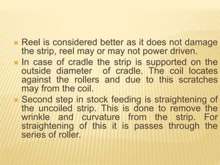  Reel is considered better as it does not damage
the strip, reel may or may not power driven.
 In case of cradle the strip is supported on the
outside diameter of cradle. The coil locates
against the rollers and due to this scratches
may from the coil.
 Second step in stock feeding is straightening of
the uncoiled strip. This is done to remove the
wrinkle and curvature from the strip. For
straightening of this it is passes through the
series of roller.
 