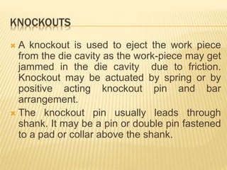 KNOCKOUTS
 A knockout is used to eject the work piece
from the die cavity as the work-piece may get
jammed in the die cavity due to friction.
Knockout may be actuated by spring or by
positive acting knockout pin and bar
arrangement.
 The knockout pin usually leads through
shank. It may be a pin or double pin fastened
to a pad or collar above the shank.
 