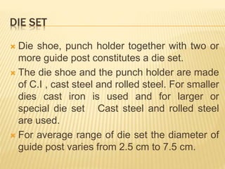 DIE SET
 Die shoe, punch holder together with two or
more guide post constitutes a die set.
 The die shoe and the punch holder are made
of C.I , cast steel and rolled steel. For smaller
dies cast iron is used and for larger or
special die set Cast steel and rolled steel
are used.
 For average range of die set the diameter of
guide post varies from 2.5 cm to 7.5 cm.
 