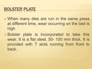 BOLSTER PLATE
 When many dies are run in the same press
at different time, wear occurring on the bed is
high
 Bolster plate is incorporated to take this
wear. It is a flat steel, 50- 100 mm thick. It is
provided with T slots running from front to
back.
 