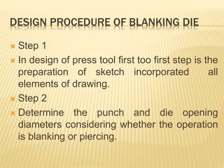 DESIGN PROCEDURE OF BLANKING DIE
 Step 1
 In design of press tool first too first step is the
preparation of sketch incorporated all
elements of drawing.
 Step 2
 Determine the punch and die opening
diameters considering whether the operation
is blanking or piercing.
 