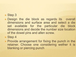  Step 3
 Design the die block as regards its overall
dimensions and surface area and select a die
set available for the particular die block
dimensions and decide the number size location
of the dowel pins and allen screw.
 Step 4
 Provide arrangement for fixing the punch in the
retainer. Choose one considering wether it is
blanking or piercing punch
 