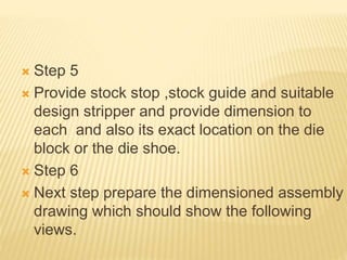 Step 5
 Provide stock stop ,stock guide and suitable
design stripper and provide dimension to
each and also its exact location on the die
block or the die shoe.
 Step 6
 Next step prepare the dimensioned assembly
drawing which should show the following
views.
 