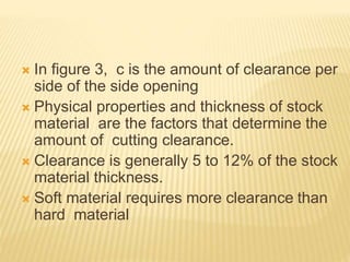  In figure 3, c is the amount of clearance per
side of the side opening
 Physical properties and thickness of stock
material are the factors that determine the
amount of cutting clearance.
 Clearance is generally 5 to 12% of the stock
material thickness.
 Soft material requires more clearance than
hard material
 