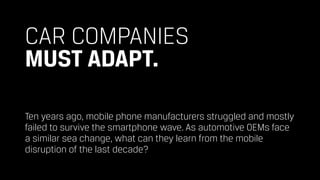 CAR COMPANIES 
MUST ADAPT.
Ten years ago, mobile phone manufacturers struggled and mostly
failed to survive the smartphone wave. As automotive OEMs face
a similar sea change, what can they learn from the mobile
disruption of the last decade?
 