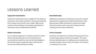 Supply Chain Specialization
Automotive manufacturers rely on suppliers for the majority of
components, and instead specialize in planning and assembly.
As the supply chain becomes more complex, OEMs should
consider vertical integration and strategic specialization in
areas where they can differentiate and defend.
Platform Partnership
As car companies approach the software side of the modern
vehicle, they should be open to smart partnerships for
sourcing interface platforms, data, and artificial intelligence,
and consider using the application layer to add their own
services with differentiating functionality.
Lessons Learned
Brand Relationship
Ridesharing companies are threatening to usurp the customer
relationship by supplanting the traditional distribution model.
Moving forward, OEMs should look to maintain and deepen
their brand presence with consumers through prominent
marketing and more direct distribution.
Service Ecosystem
Automotive manufacturers must begin thinking beyond the car
to build a larger product and service ecosystem. This means
thinking holistically about the mobility journey, considering the
transitions between various modes of transport, and investing
in emerging forms of travel.
 
