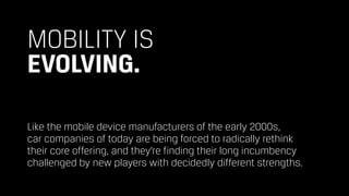 MOBILITY IS 
EVOLVING.
Like the mobile device manufacturers of the early 2000s,  
car companies of today are being forced to radically rethink  
their core offering, and they’re finding their long incumbency
challenged by new players with decidedly different strengths.
 