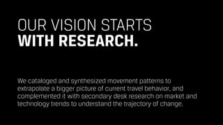 OUR VISION STARTS 
WITH RESEARCH.
We cataloged and synthesized movement patterns to  
extrapolate a bigger picture of current travel behavior, and
complemented it with secondary desk research on market and
technology trends to understand the trajectory of change.
 