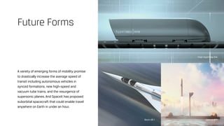 A variety of emerging forms of mobility promise
to drastically increase the average speed of
transit including autonomous vehicles in
synced formations, new high-speed and
vacuum tube trains, and the resurgence of
supersonic planes. And SpaceX has proposed
suborbital spacecraft that could enable travel
anywhere on Earth in under an hour.
Future Forms
Virgin Hyperloop One
SpaceX BFRBoom XB-1
 