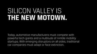 SILICON VALLEY IS  
THE NEW MOTOWN.
Today, automotive manufacturers must compete with  
powerful tech giants and a multitude of nimble mobility  
startups. With emerging disruptors on all sides, traditional  
car companies must adapt or face extinction.
 