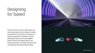 Visual and motion cues can help prepare and
soothe passengers during changes in velocity,
and elements of the vehicle can transform to
create safe positions for travelers and their
belongings. Experiences should establish
familiar routines, like airplane take off and
landing procedures, to mitigate discomfort and
set passenger expectations appropriately.
Designing  
for Speed
Virgin Hyperloop One
Traditional Airline Cues
 