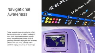 Today, navigation experiences center on turn-
by-turn direction, but as mobility modes shift
from active human piloting toward passive
riding, navigation should instead focus on
providing awareness of progress and estimates
of travel time and arrival, similar to airline
seatback displays or subway car route maps.
Navigational
Awareness
MTA R-2-11
Virgin America
 