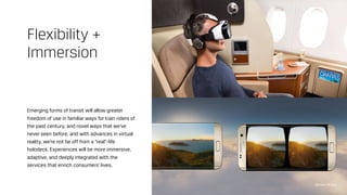 Emerging forms of transit will allow greater
freedom of use in familiar ways for train riders of
the past century, and novel ways that we’ve
never seen before, and with advances in virtual
reality, we’re not far off from a “real”-life
holodeck. Experiences will be more immersive,
adaptive, and deeply integrated with the
services that enrich consumers’ lives.
Flexibility +
Immersion
Qantas VR App
 