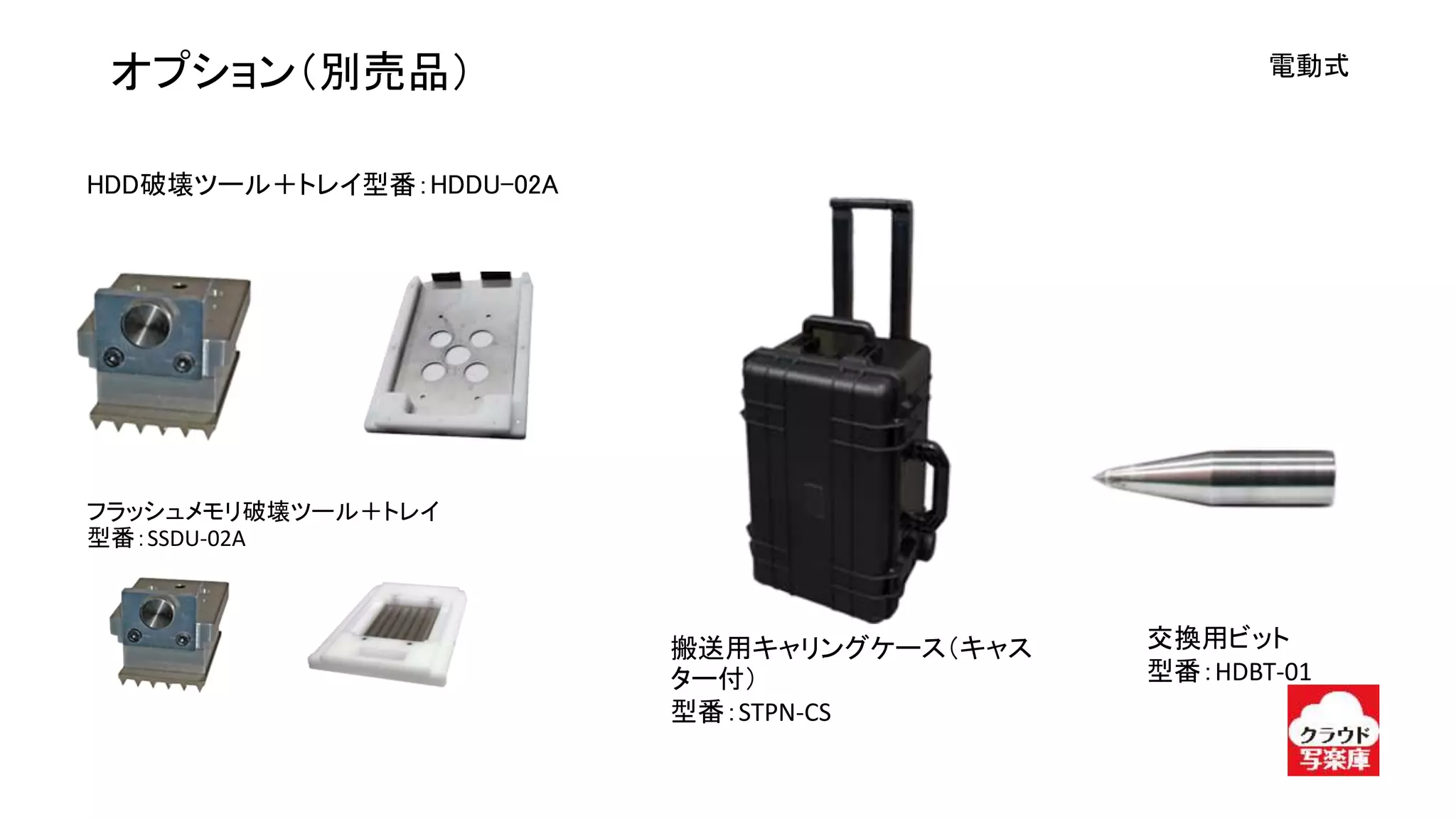 電動式オプション（別売品）
フラッシュメモリ破壊ツール＋トレイ
型番：SSDU-02A
搬送用キャリングケース（キャス
ター付）
型番：STPN-CS
交換用ビット
型番：HDBT-01
HDD破壊ツール＋トレイ型番：HDDU-02A
 