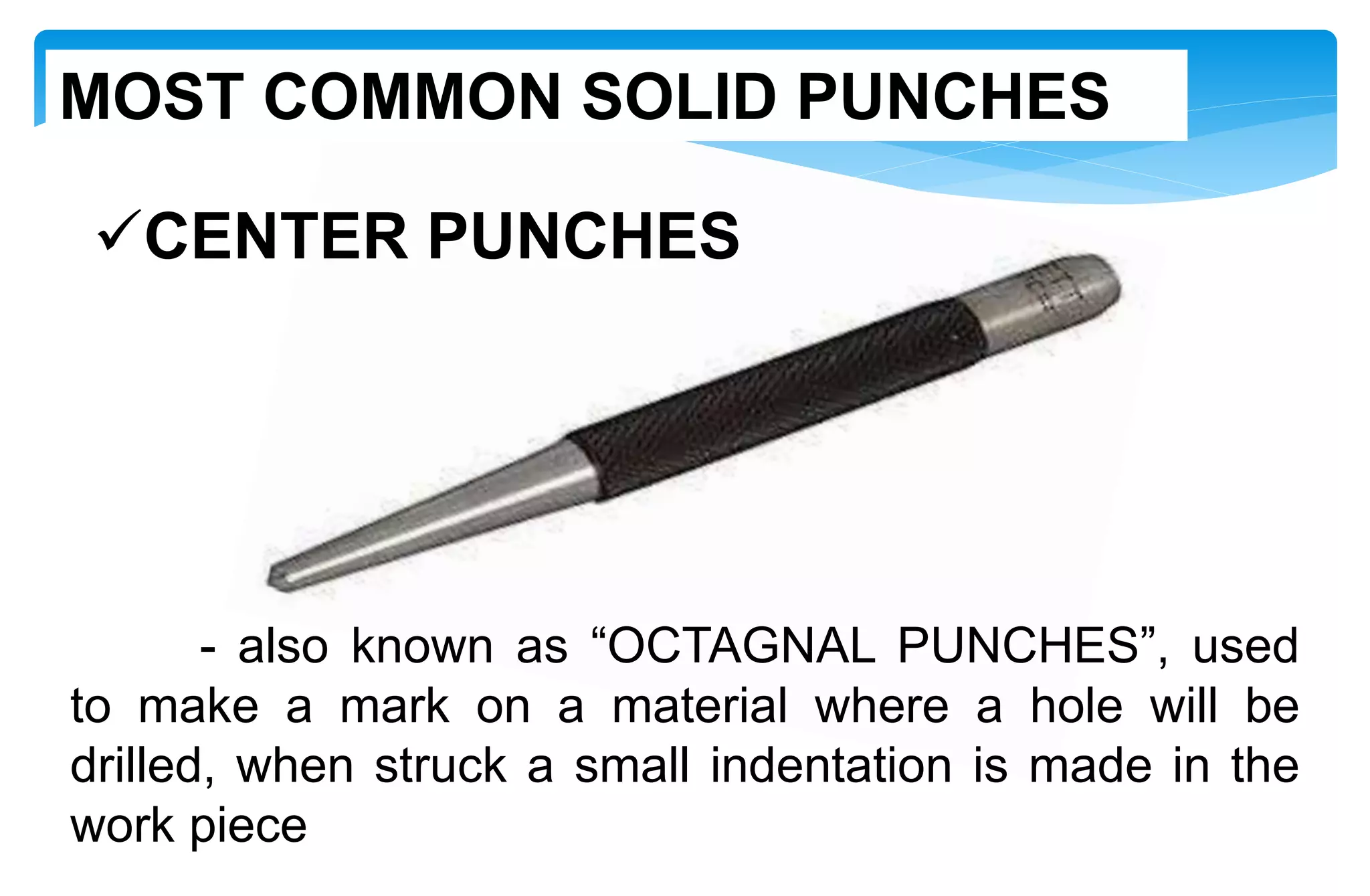 CENTER PUNCHES
- also known as “OCTAGNAL PUNCHES”, used
to make a mark on a material where a hole will be
drilled, when struck a small indentation is made in the
work piece
MOST COMMON SOLID PUNCHES
 