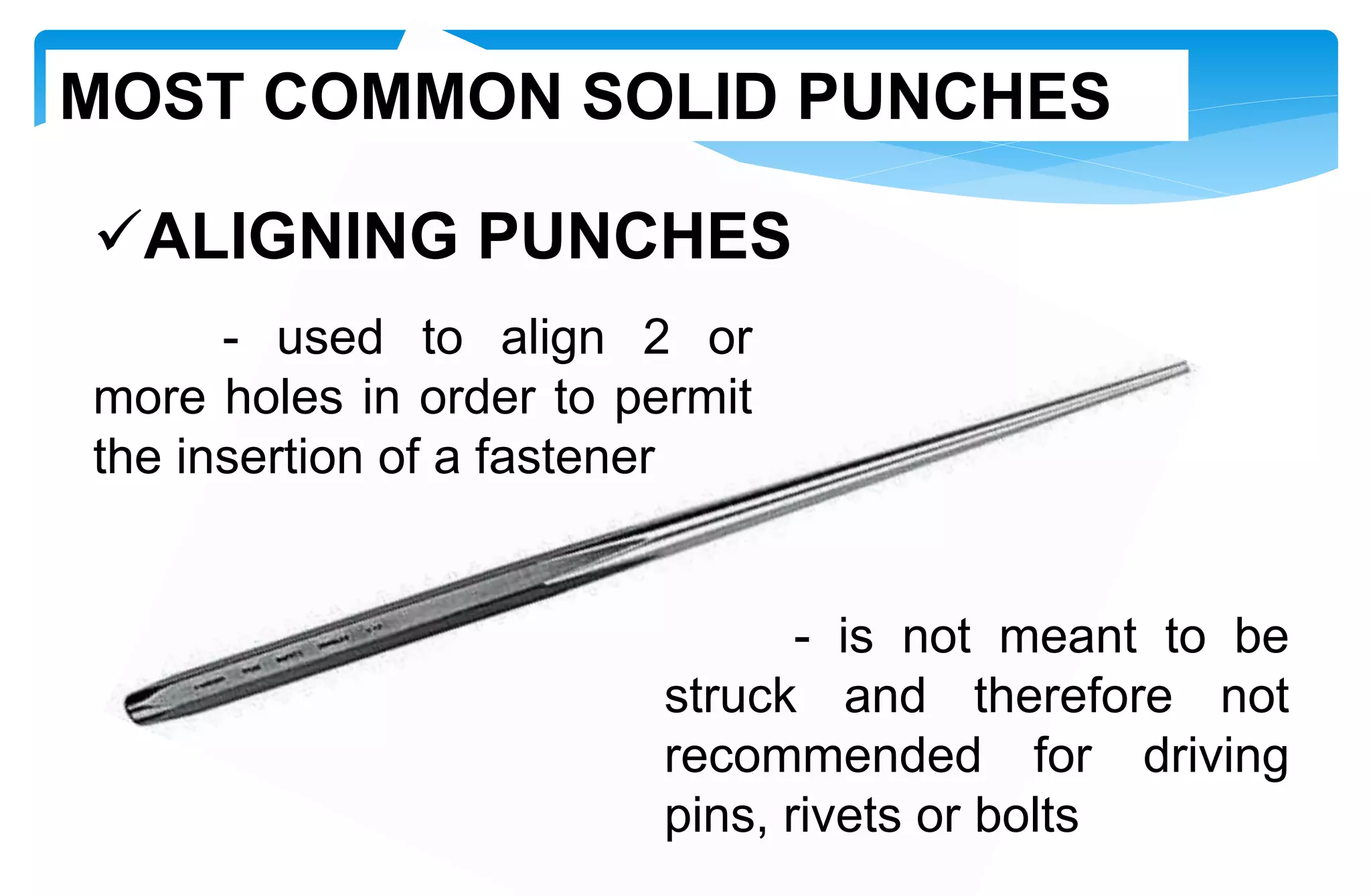 ALIGNING PUNCHES
- used to align 2 or
more holes in order to permit
the insertion of a fastener
- is not meant to be
struck and therefore not
recommended for driving
pins, rivets or bolts
MOST COMMON SOLID PUNCHES
 