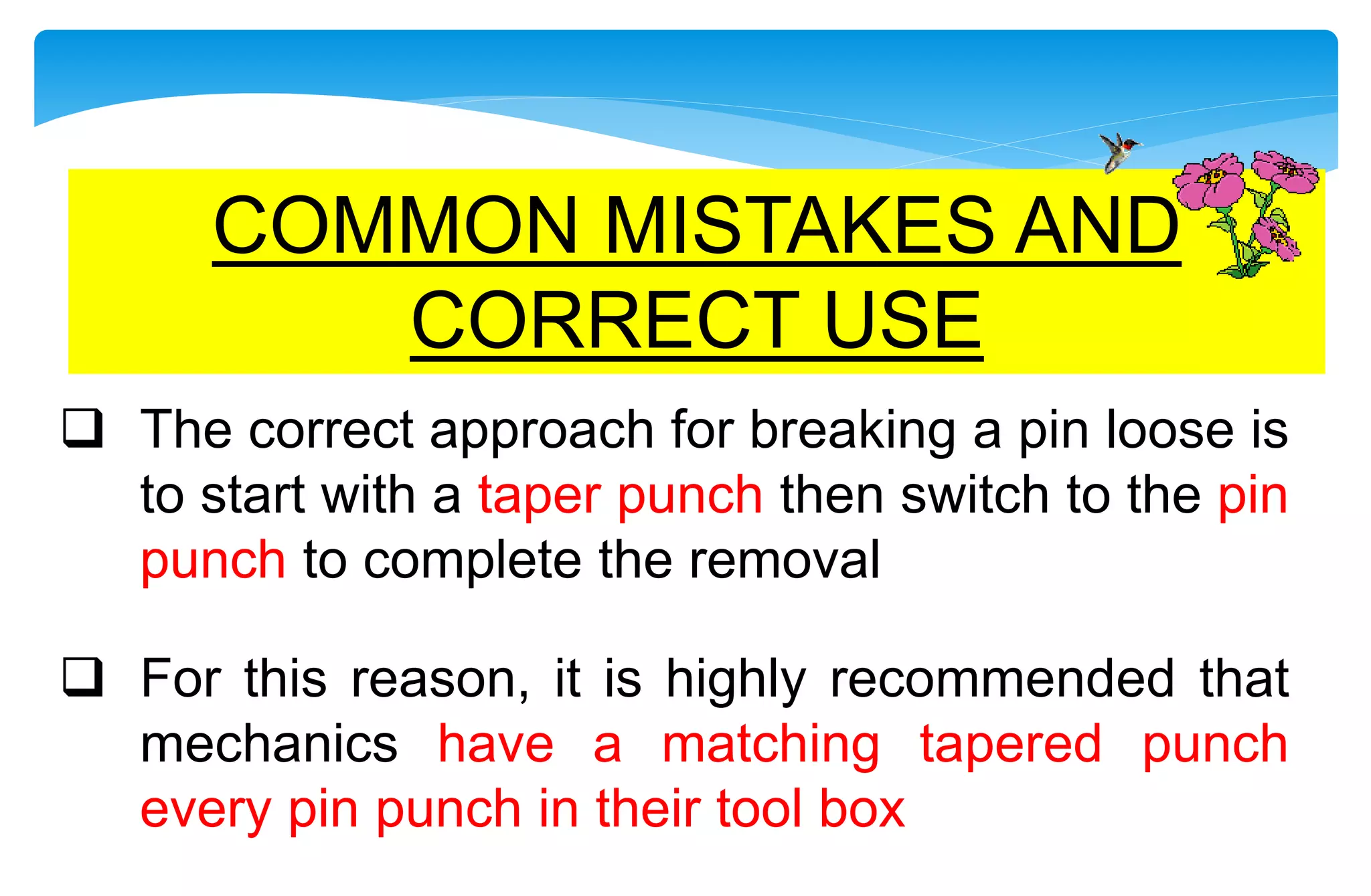  The correct approach for breaking a pin loose is
to start with a taper punch then switch to the pin
punch to complete the removal
 For this reason, it is highly recommended that
mechanics have a matching tapered punch
every pin punch in their tool box
COMMON MISTAKES AND
CORRECT USE
 