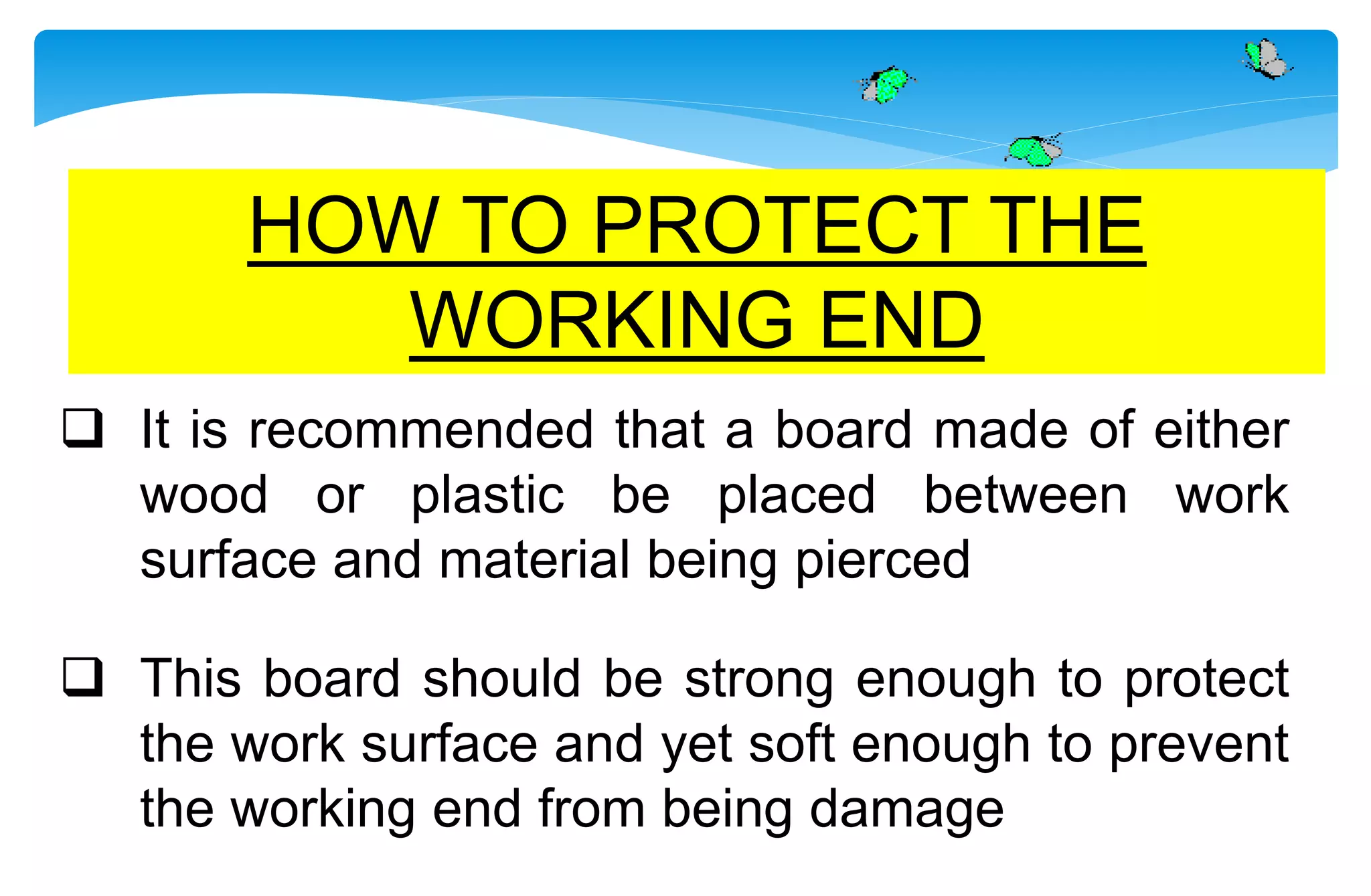  It is recommended that a board made of either
wood or plastic be placed between work
surface and material being pierced
 This board should be strong enough to protect
the work surface and yet soft enough to prevent
the working end from being damage
HOW TO PROTECT THE
WORKING END
 