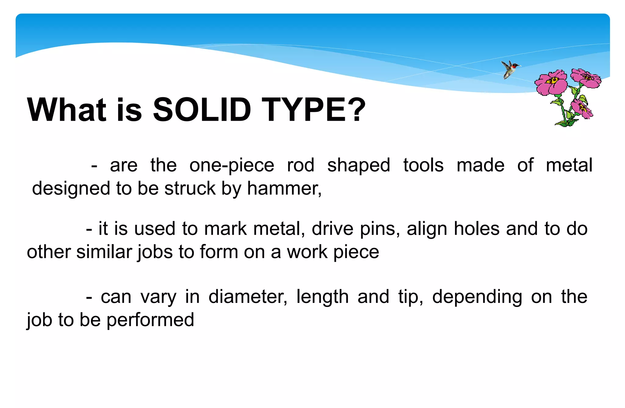 What is SOLID TYPE?
- are the one-piece rod shaped tools made of metal
designed to be struck by hammer,
- it is used to mark metal, drive pins, align holes and to do
other similar jobs to form on a work piece
- can vary in diameter, length and tip, depending on the
job to be performed
 