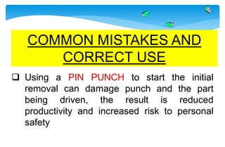  Using a PIN PUNCH to start the initial
removal can damage punch and the part
being driven, the result is reduced
productivity and increased risk to personal
safety
COMMON MISTAKES AND
CORRECT USE
 