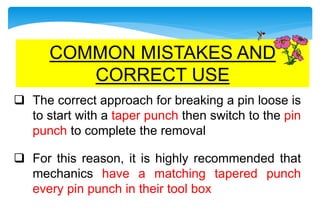  The correct approach for breaking a pin loose is
to start with a taper punch then switch to the pin
punch to complete the removal
 For this reason, it is highly recommended that
mechanics have a matching tapered punch
every pin punch in their tool box
COMMON MISTAKES AND
CORRECT USE
 