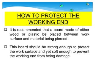  It is recommended that a board made of either
wood or plastic be placed between work
surface and material being pierced
 This board should be strong enough to protect
the work surface and yet soft enough to prevent
the working end from being damage
HOW TO PROTECT THE
WORKING END
 