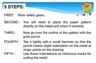 FIRST
:
Wear safety gears
SECOND : You will need to place the paper pattern
directly on the metal and orient it correctly
THIRD : Now go over the outline of the pattern with the
prick punch
FOURTH : Tap it lightly with a small hammer so that the
punch makes slight indentation on the metal at
major points on the drawing
FIFTH : Use these indentations as reference marks for
cutting the metal
5 STEPS:
 