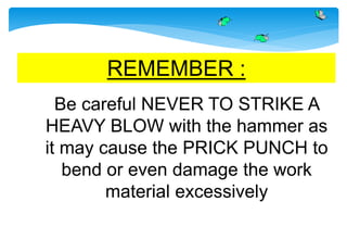 REMEMBER :
Be careful NEVER TO STRIKE A
HEAVY BLOW with the hammer as
it may cause the PRICK PUNCH to
bend or even damage the work
material excessively
 