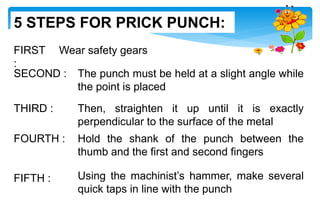 FIRST
:
Wear safety gears
SECOND : The punch must be held at a slight angle while
the point is placed
THIRD : Then, straighten it up until it is exactly
perpendicular to the surface of the metal
FOURTH : Hold the shank of the punch between the
thumb and the first and second fingers
FIFTH : Using the machinist’s hammer, make several
quick taps in line with the punch
5 STEPS FOR PRICK PUNCH:
 