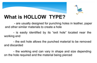 What is HOLLOW TYPE?
- are usually designed for punching holes in leather, paper
and other similar materials to create a hole
- is easily identified by its “exit hole” located near the
working end
- the exit hole allows the punched material to be removed
and discarded
- the working end can vary in shape and size depending
on the hole required and the material being pierced
 