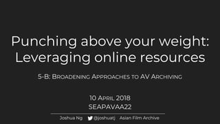 Punching above your weight:
Leveraging online resources
5-B: BROADENING APPROACHES TO AV ARCHIVING
10 APRIL 2018
SEAPAVAA22
Joshua Ng @joshuatj Asian Film Archive
 