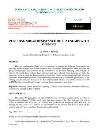 International Journal of Civil Engineering and Technology (IJCIET), ISSN 0976 – 6308 (Print),
ISSN 0976 – 6316(Online), Volume 6, Issue 4, April (2015), pp. 01-12 © IAEME
1
PUNCHING SHEAR RESISTANCE OF FLAT SLABS WITH
OPENING
Dr Samal M. Rashied
Faculty of Engineering, University of Sulaimani Kurdistan of Iraq
ABSTRACT
There are numbers of methods have been proposed to evaluate the influence from opening on
punching shear resistance in flat slabs in the vicinity of columns. In the present paper, the aims are
going to compile this state of review on the evaluation of the predicted punching shear strength. A
total of 79 tested slabs without shear reinforcement were selected from literature to study the
treatments by these methods. The comparisons from their failure loads comparing to their reference
specimens without opening shows that the punching shear resistance is inversely proportional to the
opening size, location and distance to the face of the related columns. The predictions by ACI-318
and EC2 are investigated to give unsafe punching shear resistance in most cases.
Keywords: Punching Shear Resistance, Opening, Critical Shear Perimeter, Perimeter Reduction,
Compressive Strength, Effective Depth.
INTRODUCTION
The earliest design proposal for slabs with holes near supporting columns seems to be that in
Kinnunen and Nylander(1)
(1960), which reads “A rough estimate of the effect produced by a hole in
a slab at a column can be formed by excluding that portion of the imaginary shell, which is cut
through by hole. Then if ‘o ’ denotes the circumstance of the column and if use is made of the
rotation given in Fig.36, we obtain the reduced punching load:
osoPPred /)( −= ………………. (a)
Where P is the calculated punching load of the slab without hole.
Fig.36 is replaced here as Fig.1. As printed in(1)
the equation is ssoPPred /)( −= which must
be an error.
INTERNATIONAL JOURNAL OF CIVIL ENGINEERING AND
TECHNOLOGY (IJCIET)
ISSN 0976 – 6308 (Print)
ISSN 0976 – 6316(Online)
Volume 6, Issue 4, April (2015), pp. 01-12
© IAEME: www.iaeme.com/Ijciet.asp
Journal Impact Factor (2015): 9.1215 (Calculated by GISI)
www.jifactor.com
IJCIET
©IAEME
 