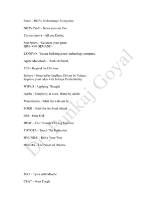 Servo - 100 % Performance. Everytime.
NDTV Profit - News you can Use.
Toyota Innova - All you Desire.
Star Sports - We know your game
IBM - ON DEMAND
LENOVO - We are building a new technology company.
Apple Macintosh - Think Different.
TCS - Beyond the Obvious
Infosys - Powered by Intellect, Driven by Values;
Improve your odds with Infosys Predictability
WIPRO - Applying Thought
Adobe - Simplicity at work. Better by adobe.
Macromedia - What the web can be.
FORD – Built for the Road Ahead
GM – Only GM.
BMW – The Ultimate Driving Machine
TOYOTA - Touch The Perfection
HYUNDAI - Drive Your Way
HONDA - The Power of Dreams
MRF - Tyres with Muscle
CEAT - Born Tough
 