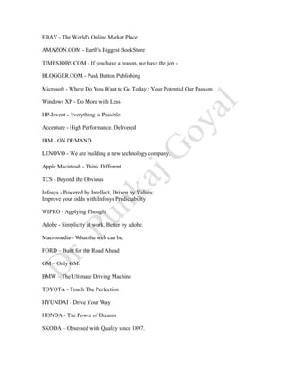 EBAY - The World's Online Market Place
AMAZON.COM - Earth's Biggest BookStore
TIMESJOBS.COM - If you have a reason, we have the job -
BLOGGER.COM - Push Button Publishing
Microsoft - Where Do You Want to Go Today ; Your Potential Our Passion
Windows XP - Do More with Less
HP-Invent - Everything is Possible
Accenture - High Performance. Delivered
IBM - ON DEMAND
LENOVO - We are building a new technology company.
Apple Macintosh - Think Different.
TCS - Beyond the Obvious
Infosys - Powered by Intellect, Driven by Values;
Improve your odds with Infosys Predictability
WIPRO - Applying Thought
Adobe - Simplicity at work. Better by adobe.
Macromedia - What the web can be.
FORD – Built for the Road Ahead
GM – Only GM.
BMW – The Ultimate Driving Machine
TOYOTA - Touch The Perfection
HYUNDAI - Drive Your Way
HONDA - The Power of Dreams
SKODA – Obsessed with Quality since 1897.
 