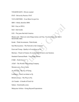 VOLKSWAGEN - Drivers wanted
FIAT - Driven by Passion. FIAT
TATA MOTORS – Even More Car per Car
IBM - I think, therefore IBM.
Dell - Easy as DELL.
Intel - Intel inside.
LEE - The jeans that built America
Master card - There are some things money can't buy. For everything else there's
MASTERCARD.
Kotak - Think Investments. Think Kotak.
Sun Microsystems - The Network is the Computer
Ernst and Young - Quality in Everything we Do
Barclays - Fluent in Finance; Its our business to know your business
Standard Chartered Bank - Your Right Partner
CNBC - Profit from it
AT&T - The World's Networking Company
Monster.com - Never Settle
Jet Airways - The Joy of Flying
Lufthansa - There's no better to fly
British airways - The Way to Fly.
Air Canada - A breath of Fresh Air
Sahara - Emotionally yours.
Malaysian Airlines - Going Beyond Expectations
 