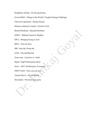 Kingfisher Airlines - Fly the good times
Exxon Mobil - Taking on the World’s Toughest Energy Challenges
Chevron Corporation - Human Energy
Reliance industries Limited - Growth is Life
British Petroleum - Beyond Petroleum
ONGC - Making Tomorrow Brighter
IOCL - Bringing Energy to Life
BPCL - Pure for Sure
IBP - Pure bhi. Poora bhi
GAIL - Gas and Beyond
Essar corp - A positive a++itude
Speed - High Performance Petrol
Servo - 100 % Performance. Everytime.
NDTV Profit - News you can Use.
Toyota Innova - All you Desire.
Star Sports - We know your game
 