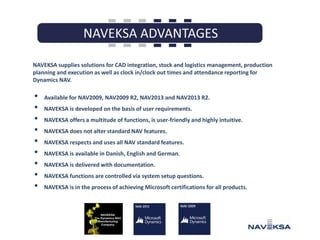 NAVEKSA supplies solutions for CAD integration, stock and logistics management, production
planning and execution as well as clock in/clock out times and attendance reporting for
Dynamics NAV.

•
•
•
•
•
•
•
•
•

Available for NAV2009, NAV2009 R2, NAV2013 and NAV2013 R2.
NAVEKSA is developed on the basis of user requirements.
NAVEKSA offers a multitude of functions, is user-friendly and highly intuitive.

NAVEKSA does not alter standard NAV features.
NAVEKSA respects and uses all NAV standard features.
NAVEKSA is available in Danish, English and German.
NAVEKSA is delivered with documentation.
NAVEKSA functions are controlled via system setup questions.
NAVEKSA is in the process of achieving Microsoft certifications for all products.

 