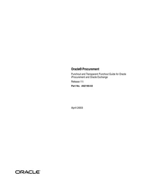 Oracle® Procurement
Punchout and Transparent Punchout Guide for Oracle
iProcurement and Oracle Exchange
Release 11i
Part No. A92190-03




April 2003
 
