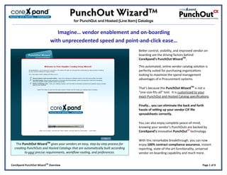 for PunchOut and Hosted (Line Item) Catalogs

                               Imagine… vendor enablement and on-boarding
                            with unprecedented speed and point-and-click ease…
                                                                                  Better control, visibility, and improved vendor on-
                                                                                  boarding are the driving factors behind
                                                                                  CoreXpand’s PunchOut WizardTM.

                                                                                  This automated, online vendor catalog solution is
                                                                                  perfectly suited for purchasing organizations
                                                                                  looking to maximize the spend management
                                                                                  advantages of e-Procurement systems.

                                                                                  That’s because the PunchOut WizardTM is not a
                                                                                  “one-size-fits-all” tool. It is customized to your
                                                                                  exact PunchOut and Hosted Catalog specifications.

                                                                                  Finally… you can eliminate the back and forth
                                                                                  hassle of setting up your vendor CIF file
                                                                                  spreadsheets correctly.

                                                                                  You can also enjoy complete peace-of-mind,
                                                                                  knowing your vendor’s PunchOuts are backed by
                                                                                  CoreXpand’s innovative PunchOutCX technology.

                                                                                  With this remarkable breakthrough, you can now
   The PunchOut WizardTM gives your vendors an easy, step-by-step process for     enjoy 100% contract compliance assurance, instant
  creating PunchOuts and Hosted Catalogs that are automatically built according   reporting, state-of-the-art functionality, universal
         to your precise requirements, workflow routing, and preferences.         vendor on-boarding capability and much more.


CoreXpand PunchOut WizardTM Overview                                                                                            Page 1 of 9
 