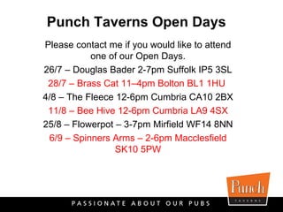 Please contact me if you would like to attend one of our Open Days. 26/7 – Douglas Bader 2-7pm Suffolk IP5 3SL 28/7 – Brass Cat 11–4pm Bolton BL1 1HU   4/8 – The Fleece 12-6pm Cumbria CA10 2BX 11/8 – Bee Hive 12-6pm Cumbria LA9 4SX 25/8 – Flowerpot – 3-7pm Mirfield WF14 8NN 6/9 – Spinners Arms – 2-6pm Macclesfield SK10 5PW Punch Taverns Open Days 