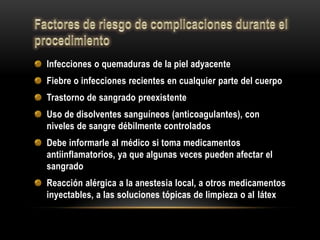 Infecciones o quemaduras de la piel adyacente
Fiebre o infecciones recientes en cualquier parte del cuerpo
Trastorno de sangrado preexistente
Uso de disolventes sanguíneos (anticoagulantes), con
niveles de sangre débilmente controlados
Debe informarle al médico si toma medicamentos
antiinflamatorios, ya que algunas veces pueden afectar el
sangrado
Reacción alérgica a la anestesia local, a otros medicamentos
inyectables, a las soluciones tópicas de limpieza o al látex
 