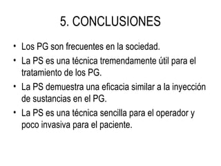 5. CONCLUSIONES
• Los PG son frecuentes en la sociedad.
• La PS es una técnica tremendamente útil para el
tratamiento de los PG.
• La PS demuestra una eficacia similar a la inyección
de sustancias en el PG.
• La PS es una técnica sencilla para el operador y
poco invasiva para el paciente.
 