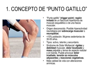 1. CONCEPTO DE “PUNTO GATILLO”
• “Punto gatillo” (trigger point): región
irritada de un fascículo hipertónico de
músculo esquelético o de una fascia
muscular.
• Origen desconocido. Posible hiperactividad
neurológica por sobrecarga muscular o
neuropatías.
• <10% población. Mujeres sedentarias de
30-55 años.
• Tipos: activo, latente y secundario.
• Síndrome de Dolor Miofascial: rigidez y
debilidad muscular, dolor localizado y
masa palpable y tensa de aspecto nodular
o en banda. Puede provocar dolor
irradiado, tensión en músculos
adyacentes y reacciones vegetativas.
• Mala calidad de vida con alteraciones
anímicas.
 
