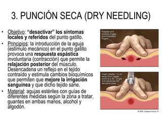 • Objetivo: “desactivar” los síntomas
locales y referidos del punto gatillo.
• Principios: la introducción de la aguja
(estímulo mecánico) en el punto gatillo
provoca una respuesta espástica
involuntaria (contracción) que permite la
relajación posterior del músculo.
Desencadena un reflejo en el tejido
contraído y estimula cambios bioquímicos
que permiten que mejore la irrigación
sanguínea y que dicho tejido sane.
• Material: agujas estériles con guías de
diferentes medidas según la zona a tratar,
guantes en ambas manos, alcohol y
algodón.
3. PUNCIÓN SECA (DRY NEEDLING)
 